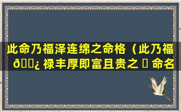 此命乃福泽连绵之命格（此乃福 🌿 禄丰厚即富且贵之 ☘ 命名利推求什么意思）